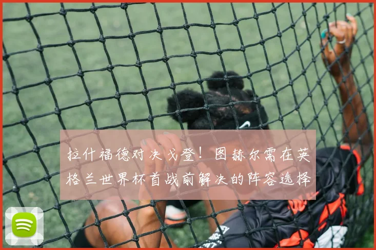 拉什福德对决戈登！图赫尔需在英格兰世界杯首战前解决的阵容选择难题
