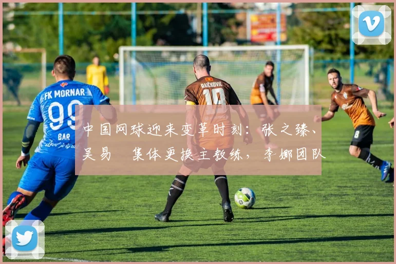 中国网球迎来变革时刻：张之臻、吴易昺集体更换主教练，李娜团队提供技术支持