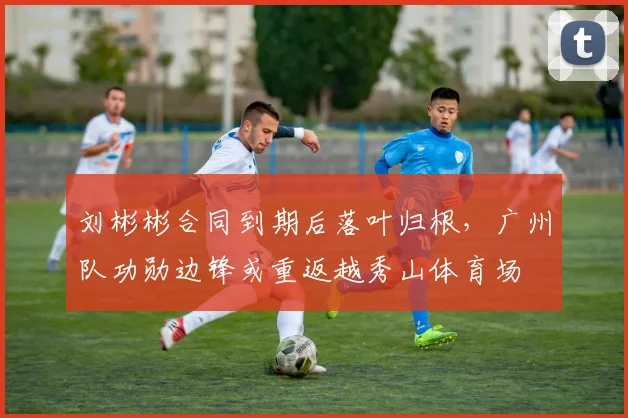 刘彬彬合同到期后落叶归根，广州队功勋边锋或重返越秀山体育场